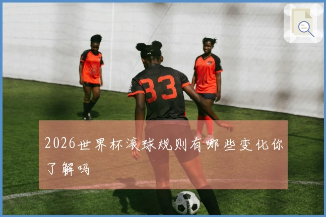 2026世界杯滚球规则有哪些变化你了解吗